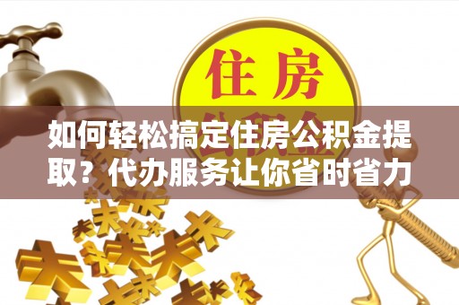阜平如何轻松搞定住房公积金提取？代办服务让你省时省力