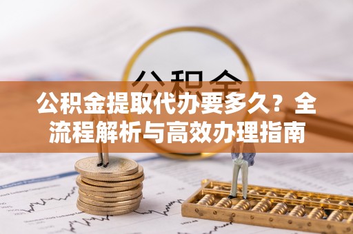 阜平公积金提取代办要多久？全流程解析与高效办理指南