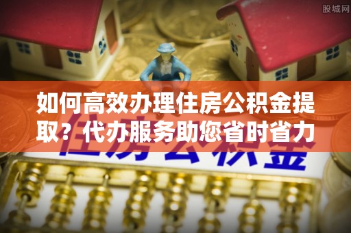 阜平如何高效办理住房公积金提取？代办服务助您省时省力
