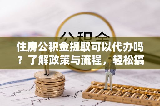 阜平住房公积金提取可以代办吗？了解政策与流程，轻松搞定公积金提取