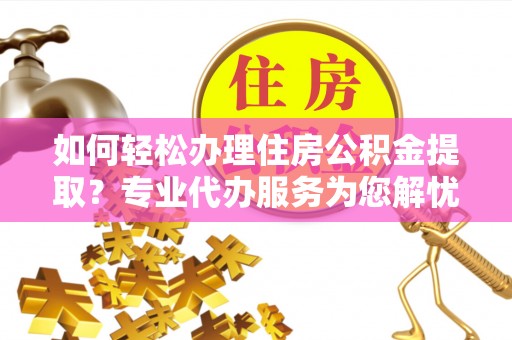 阜平如何轻松办理住房公积金提取？专业代办服务为您解忧