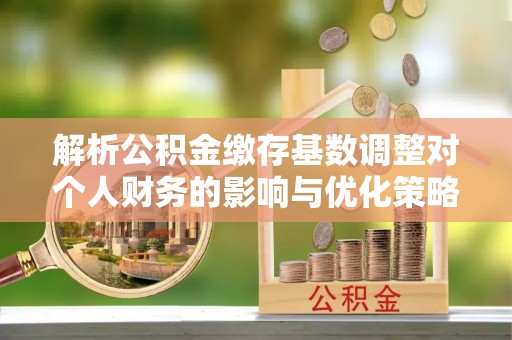 阜平解析公积金缴存基数调整对个人财务的影响与优化策略