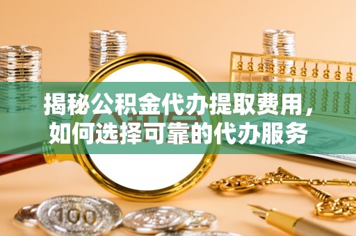 阜平揭秘公积金代办提取费用，如何选择可靠的代办服务