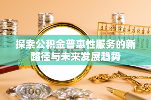 阜平探索公积金普惠性服务的新路径与未来发展趋势