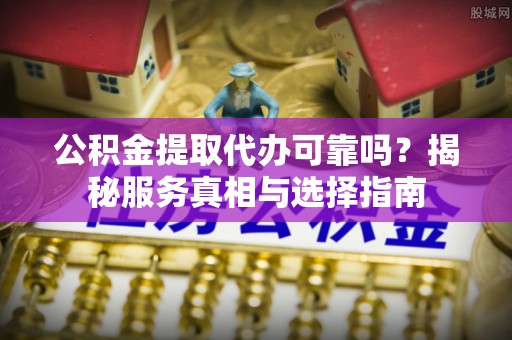 阜平公积金提取代办可靠吗？揭秘服务真相与选择指南