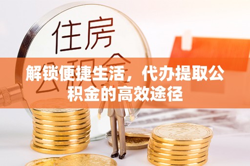 阜平解锁便捷生活，代办提取公积金的高效途径