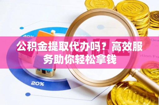 阜平公积金提取代办吗？高效服务助你轻松拿钱