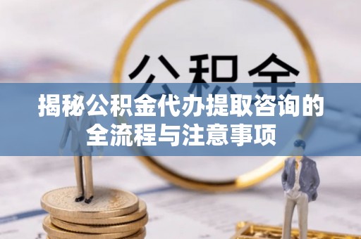 阜平揭秘公积金代办提取咨询的全流程与注意事项