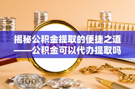 阜平揭秘公积金提取的便捷之道——公积金可以代办提取吗？
