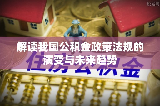 阜平解读我国公积金政策法规的演变与未来趋势