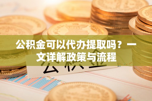 阜平公积金可以代办提取吗？一文详解政策与流程