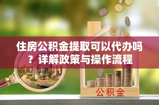 阜平住房公积金提取可以代办吗？详解政策与操作流程
