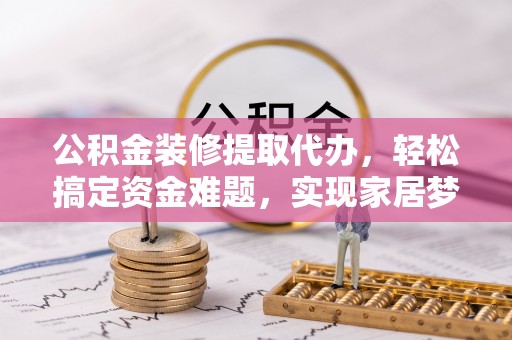 阜平公积金装修提取代办，轻松搞定资金难题，实现家居梦想