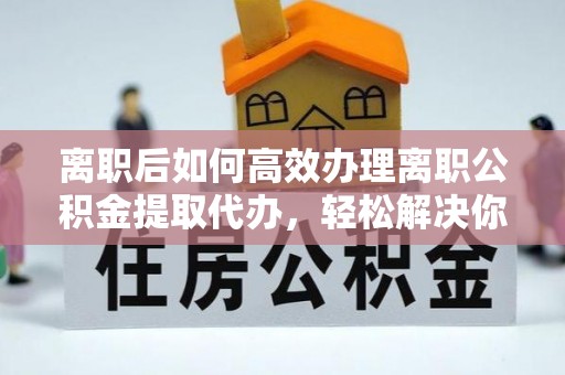 阜平离职后如何高效办理离职公积金提取代办，轻松解决你的后顾之忧