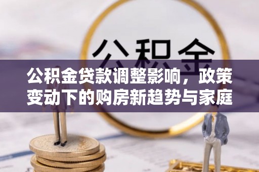 阜平公积金贷款调整影响，政策变动下的购房新趋势与家庭财务规划