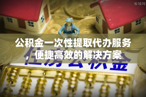 阜平公积金一次性提取代办服务，便捷高效的解决方案