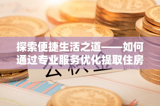 阜平探索便捷生活之道——如何通过专业服务优化提取住房公积金代办体验
