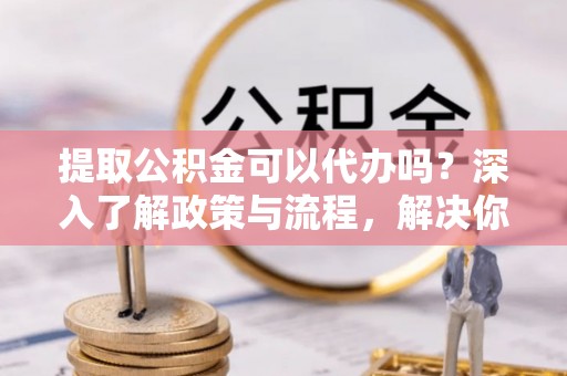 阜平提取公积金可以代办吗？深入了解政策与流程，解决你的疑问