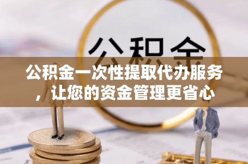 阜平公积金一次性提取代办服务，让您的资金管理更省心