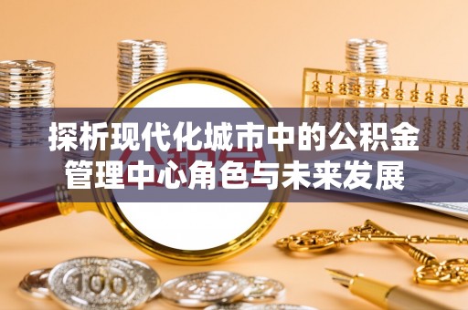 阜平探析现代化城市中的公积金管理中心角色与未来发展