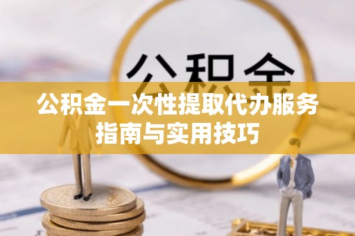 阜平公积金一次性提取代办服务指南与实用技巧