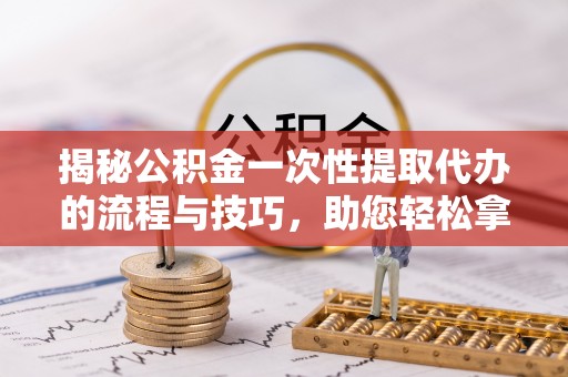 阜平揭秘公积金一次性提取代办的流程与技巧，助您轻松拿钱！