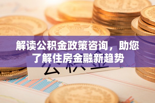 阜平解读公积金政策咨询，助您了解住房金融新趋势