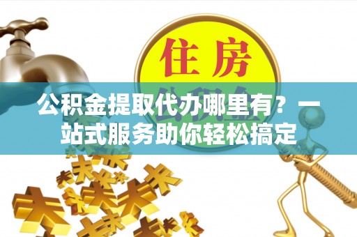 阜平公积金提取代办哪里有？一站式服务助你轻松搞定