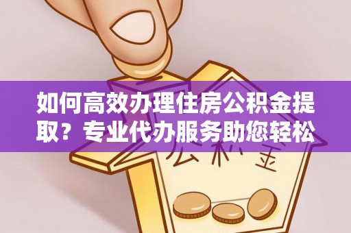 阜平如何高效办理住房公积金提取？专业代办服务助您轻松搞定