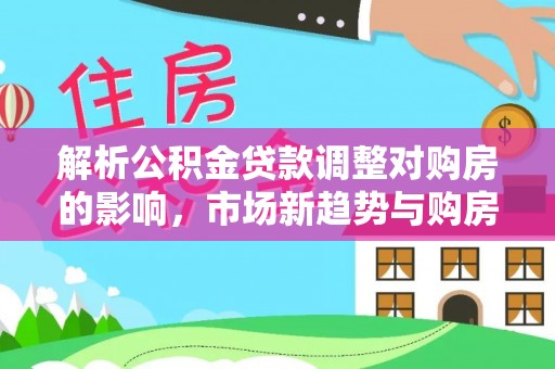 阜平解析公积金贷款调整对购房的影响，市场新趋势与购房者策略