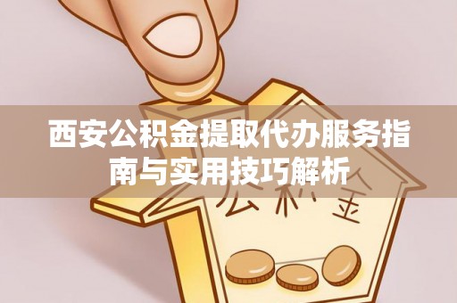 阜平西安公积金提取代办服务指南与实用技巧解析