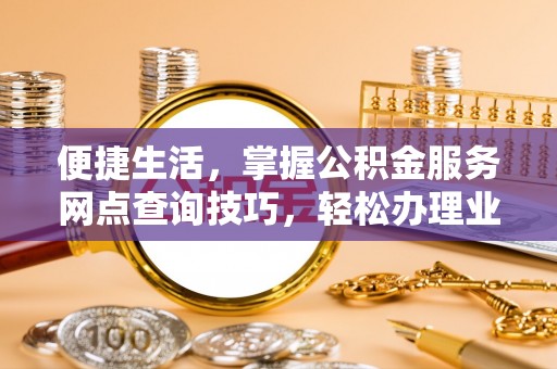 阜平便捷生活，掌握公积金服务网点查询技巧，轻松办理业务