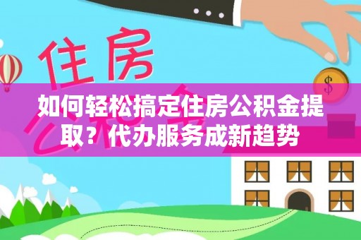 阜平如何轻松搞定住房公积金提取？代办服务成新趋势