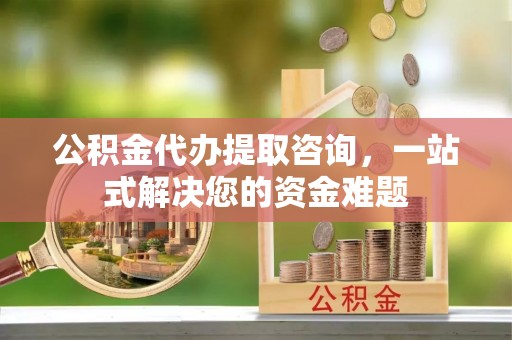 阜平公积金代办提取咨询，一站式解决您的资金难题