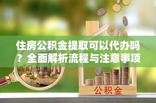 阜平住房公积金提取可以代办吗？全面解析流程与注意事项