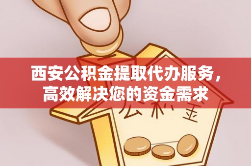 阜平西安公积金提取代办服务，高效解决您的资金需求