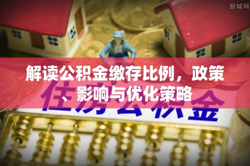 阜平解读公积金缴存比例，政策、影响与优化策略