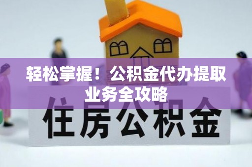 阜平轻松掌握！公积金代办提取业务全攻略