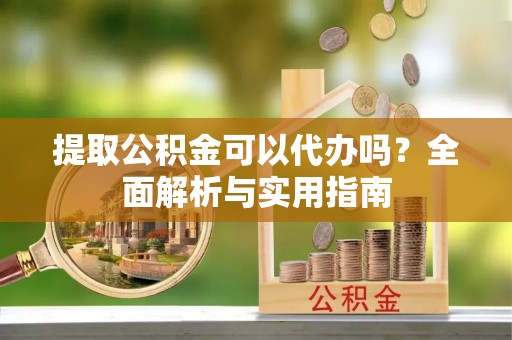 阜平提取公积金可以代办吗？全面解析与实用指南
