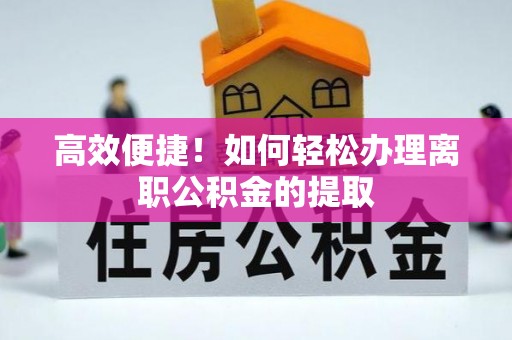 阜平高效便捷！如何轻松办理离职公积金的提取