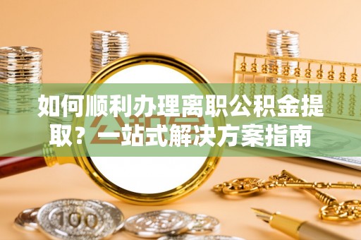 阜平如何顺利办理离职公积金提取？一站式解决方案指南