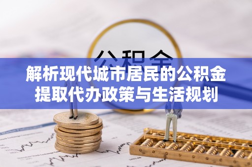 阜平解析现代城市居民的公积金提取代办政策与生活规划