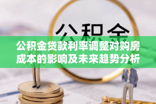 阜平公积金贷款利率调整对购房成本的影响及未来趋势分析