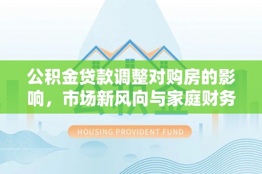 阜平公积金贷款调整对购房的影响，市场新风向与家庭财务规划