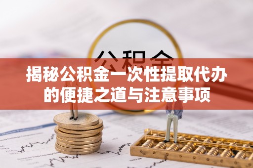 阜平揭秘公积金一次性提取代办的便捷之道与注意事项