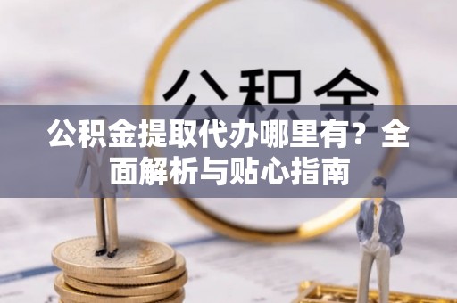 阜平公积金提取代办哪里有？全面解析与贴心指南