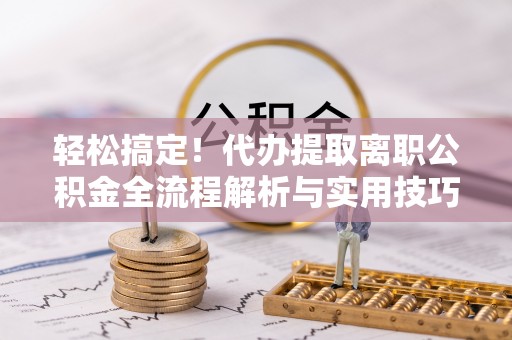 阜平轻松搞定！代办提取离职公积金全流程解析与实用技巧