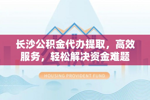 阜平长沙公积金代办提取，高效服务，轻松解决资金难题