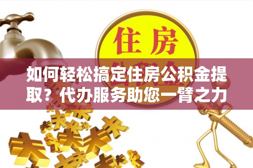 阜平如何轻松搞定住房公积金提取？代办服务助您一臂之力