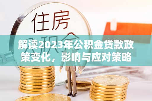 阜平解读2023年公积金贷款政策变化，影响与应对策略